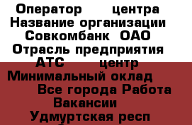 Оператор Call-центра › Название организации ­ Совкомбанк, ОАО › Отрасль предприятия ­ АТС, call-центр › Минимальный оклад ­ 35 000 - Все города Работа » Вакансии   . Удмуртская респ.,Сарапул г.